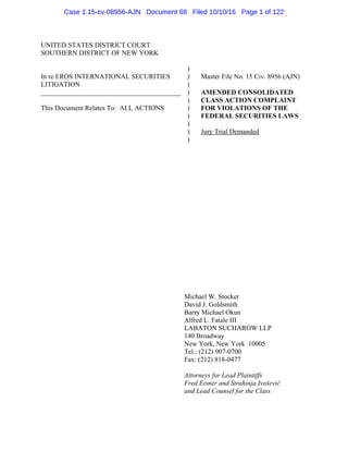 UNITED STATES DISTRICT COURT
SOUTHERN DISTRICT OF NEW YORK
In re EROS INTERNATIONAL SECURITIES
LITIGATION
_________________________________________
This Document Relates To: ALL ACTIONS
)
)
)
)
)
)
)
)
)
)
Master File No. 15 Civ. 8956 (AJN)
AMENDED CONSOLIDATED
CLASS ACTION COMPLAINT
FOR VIOLATIONS OF THE
FEDERAL SECURITIES LAWS
Jury Trial Demanded
Michael W. Stocker
David J. Goldsmith
Barry Michael Okun
Alfred L. Fatale III
LABATON SUCHAROW LLP
140 Broadway
New York, New York 10005
Tel.: (212) 907-0700
Fax: (212) 818-0477
Attorneys for Lead Plaintiffs
Fred Eisner and Strahinja Ivoševič
and Lead Counsel for the Class
Case 1:15-cv-08956-AJN Document 68 Filed 10/10/16 Page 1 of 122
 