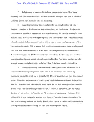6
17. Unbeknownst to investors, Defendants’ statements during the Class Period
regarding Eros Now “registered users,” and their statements portraying Eros Now as a driver of
Company growth, were materially false and misleading.
18. According to a former Eros consultant who was brought on to work with
Company executives in developing and launching the Eros Now platform, very few Techzone
customers ever upgraded to become Eros Now users in any way that could be meaningful to the
markets. Eros, in effect, was padding the reported Eros Now user base with Techzone customers
whom Defendants had no reasonable basis to believe were or would ever become users of Eros
Now’s streaming media. This is because their mobile devices were unable to download apps and
their Eros Now access was limited to WAP, which could not practically accommodate Eros
Now’s streaming content. The Company’s top executives knew that Eros’s reported numbers
were misleading, because periodic internal reports tracking Eros Now’s user numbers and other
key metrics were routinely circulated to the Individual Defendants and others inside Eros.
19. Third-party industry data that reliably tracks app downloads and website traffic
shows that the Company’s “registered users” were in fact not “using” Eros Now in any
meaningful sense of the word. As of September 30, 2015, for example, when Eros Now claimed
to have 30 million “registered users,” relatively few people had even downloaded the Eros Now
app, and Defendants have acknowledged in this action that the “vast majority of Eros Now users
did not access film content through the mobile app.” Further, in September 2015, the average
duration of visits to Eros Now’s mobile and PC websites was approximately 3 minutes. More
telling, 42% of these visits to the websites were “bounces,” meaning that the visitor viewed the
Eros Now homepage and then left the site. Plainly, these visitors as a whole could not have been
viewing movies or otherwise “using” the Eros Now streaming video service.
Case 1:15-cv-08956-AJN Document 68 Filed 10/10/16 Page 10 of 122
 