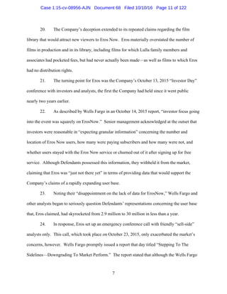 7
20. The Company’s deception extended to its repeated claims regarding the film
library that would attract new viewers to Eros Now. Eros materially overstated the number of
films in production and in its library, including films for which Lulla family members and
associates had pocketed fees, but had never actually been made—as well as films to which Eros
had no distribution rights.
21. The turning point for Eros was the Company’s October 13, 2015 “Investor Day”
conference with investors and analysts, the first the Company had held since it went public
nearly two years earlier.
22. As described by Wells Fargo in an October 14, 2015 report, “investor focus going
into the event was squarely on ErosNow.” Senior management acknowledged at the outset that
investors were reasonable in “expecting granular information” concerning the number and
location of Eros Now users, how many were paying subscribers and how many were not, and
whether users stayed with the Eros Now service or churned out of it after signing up for free
service. Although Defendants possessed this information, they withheld it from the market,
claiming that Eros was “just not there yet” in terms of providing data that would support the
Company’s claims of a rapidly expanding user base.
23. Noting their “disappointment on the lack of data for ErosNow,” Wells Fargo and
other analysts began to seriously question Defendants’ representations concerning the user base
that, Eros claimed, had skyrocketed from 2.9 million to 30 million in less than a year.
24. In response, Eros set up an emergency conference call with friendly “sell-side”
analysts only. This call, which took place on October 23, 2015, only exacerbated the market’s
concerns, however. Wells Fargo promptly issued a report that day titled “Stepping To The
Sidelines—Downgrading To Market Perform.” The report stated that although the Wells Fargo
Case 1:15-cv-08956-AJN Document 68 Filed 10/10/16 Page 11 of 122
 