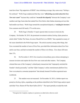 8
team have been “big supporters of EROS” since initiating coverage, they came away “feeling a
bit confused.” Wells Fargo emphasized that they were “still feeling uncertain about the Eros
Now user count”1
because they could not “reconcile the disparity” between the Company’s user
numbers and App Annie data that ranked Eros Now below other Indian streaming services that
had smaller user bases. Wells Fargo termed this unexplained disparity a “red flag for investors.”
Eros common stock fell nearly 17% on this news.
25. Wells Fargo’s October 13 report spurred other investors to look into the
Company. On October 30, 2015, the prominent investment website Seeking Alpha posted an
article titled “Unlike The Name, Investors Should Not Love EROS,” that expanded on many of
the issues identified in the Wells Fargo report. The article asserted, among other things, that
Eros overstated the number of users of Eros Now, provided false information about Eros Now
and its user base, and had overstated the number of films in its library. Eros shares fell more
than 13%.
26. On November 2, 2015, Eros issued an extraordinary press release attempting to
reassure investors and explain the Eros Now user count and other matters. The Company
claimed that none of the Company’s related-party transactions had “improperly enriched the
founder’s family personally,” and that “[t]he Company’s online entertainment platform Eros
Now is an attractive consumer proposition” that already boasted 30 million registered users
worldwide.
27. The markets were not reassured. On November 10, 2015, a further report was
posted on Seeking Alpha, expanding on the problems identified in the Wells Fargo analyst report
and titled “Eros: Return Of The Short Seller (2015).” The report partially revealed the truth
1
Throughout this Complaint, emphases in quotations are added unless otherwise noted.
Case 1:15-cv-08956-AJN Document 68 Filed 10/10/16 Page 12 of 122
 
