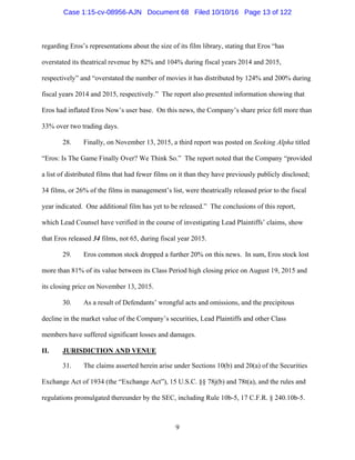 9
regarding Eros’s representations about the size of its film library, stating that Eros “has
overstated its theatrical revenue by 82% and 104% during fiscal years 2014 and 2015,
respectively” and “overstated the number of movies it has distributed by 124% and 200% during
fiscal years 2014 and 2015, respectively.” The report also presented information showing that
Eros had inflated Eros Now’s user base. On this news, the Company’s share price fell more than
33% over two trading days.
28. Finally, on November 13, 2015, a third report was posted on Seeking Alpha titled
“Eros: Is The Game Finally Over? We Think So.” The report noted that the Company “provided
a list of distributed films that had fewer films on it than they have previously publicly disclosed;
34 films, or 26% of the films in management’s list, were theatrically released prior to the fiscal
year indicated. One additional film has yet to be released.” The conclusions of this report,
which Lead Counsel have verified in the course of investigating Lead Plaintiffs’ claims, show
that Eros released 34 films, not 65, during fiscal year 2015.
29. Eros common stock dropped a further 20% on this news. In sum, Eros stock lost
more than 81% of its value between its Class Period high closing price on August 19, 2015 and
its closing price on November 13, 2015.
30. As a result of Defendants’ wrongful acts and omissions, and the precipitous
decline in the market value of the Company’s securities, Lead Plaintiffs and other Class
members have suffered significant losses and damages.
II. JURISDICTION AND VENUE
31. The claims asserted herein arise under Sections 10(b) and 20(a) of the Securities
Exchange Act of 1934 (the “Exchange Act”), 15 U.S.C. §§ 78j(b) and 78t(a), and the rules and
regulations promulgated thereunder by the SEC, including Rule 10b-5, 17 C.F.R. § 240.10b-5.
Case 1:15-cv-08956-AJN Document 68 Filed 10/10/16 Page 13 of 122
 