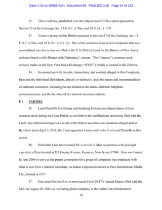 10
32. This Court has jurisdiction over the subject matter of this action pursuant to
Section 27 of the Exchange Act, 15 U.S.C. § 78aa, and 28 U.S.C. § 1331.
33. Venue is proper in this District pursuant to Section 27 of the Exchange Act, 15
U.S.C. § 78aa, and 28 U.S.C. § 1391(b). One of the securities class action complaints that was
consolidated into this action was filed in the U.S. District Court for the District of New Jersey
and transferred to this District with Defendants’ consent. The Company’s common stock
actively trades on the New York Stock Exchange (“NYSE”), which is located in this District.
34. In connection with the acts, transactions, and conduct alleged in this Complaint,
Eros and the Individual Defendants, directly or indirectly, used the means and instrumentalities
of interstate commerce, including but not limited to the mails, interstate telephone
communications, and the facilities of the national securities markets.
III. PARTIES
35. Lead Plaintiffs Fred Eisner and Strahinja Ivoševič purchased shares of Eros
common stock during the Class Period, as set forth in the certifications previously filed with the
Court, and suffered damages as a result of the federal securities law violations alleged herein.
By Order dated April 5, 2016, the Court appointed Eisner and Ivoševič as Lead Plaintiffs in this
action.
36. Defendant Eros International Plc is an Isle of Man corporation with principal
executive offices located at 550 County Avenue, Secaucus, New Jersey 07094. Eros was formed
in June 2006 to serve as the parent corporation for a group of companies that originated with
what is now Eros’s indirect subsidiary, an Indian corporation known as Eros International Media
Ltd., formed in 1977.
37. Eros describes itself in its most recent Form 20-F/A Annual Report, filed with the
SEC on August 20, 2015, as “a leading global company in the Indian film entertainment
Case 1:15-cv-08956-AJN Document 68 Filed 10/10/16 Page 14 of 122
 
