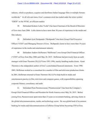 11
industry, which co-produces, acquires and distributes Indian language films in multiple formats
worldwide.” At all relevant times, Eros’s common stock has traded under the ticker symbol
“EROS” on the NYSE, an efficient market.
38. Defendant Kishore Lulla (“Lulla”) has been Chairman of the Board of Directors
of Eros since June 2006. Lulla claims to have more than 30 years of experience in the media and
film industry.
39. Defendant Jyoti Deshpande (“Deshpande”) has been Group Chief Executive
Officer (“CEO”) and Managing Director of Eros. Deshpande claims to have more than 19 years
of experience in the media and entertainment industry.
40. Defendant Andrew Heffernan (“Heffernan”) was Group Chief Financial Officer
(“CFO”) of Eros from May 2006 until May 28, 2015. Heffernan had previously been an audit
manager with Grant Thornton UK LLP from 1991-1996, mainly handling media clients. Grant
Thornton is the independent auditor of Eros’s consolidated financial statements. From 1996-
2001, Heffernan worked as a consultant for a number of film and television production clients.
In 2001, Heffernan returned to Grant Thornton UK LLP to help build its media and
entertainment practice in film, television and computer games, with responsibilities spanning
corporate finance, consultancy and audit.
41. Defendant Prem Parameswaran (“Parameswaran”) has been the Company’s
Group Chief Financial Officer and President for North America since May 28, 2015. Before
joining Eros, Parameswaran spent more than 23 years in investment banking, advising clients in
the global telecommunications, media, and technology sector. He was global head of investment
banking for media and telecommunications at Jefferies Group before becoming CFO at Eros.
Case 1:15-cv-08956-AJN Document 68 Filed 10/10/16 Page 15 of 122
 