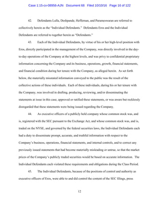 12
42. Defendants Lulla, Deshpande, Heffernan, and Parameswaran are referred to
collectively herein as the “Individual Defendants.” Defendants Eros and the Individual
Defendants are referred to together herein as “Defendants.”
43. Each of the Individual Defendants, by virtue of his or her high-level position with
Eros, directly participated in the management of the Company, was directly involved in the day-
to-day operations of the Company at the highest levels, and was privy to confidential proprietary
information concerning the Company and its business, operations, growth, financial statements,
and financial condition during her tenure with the Company, as alleged herein. As set forth
below, the materially misstated information conveyed to the public was the result of the
collective actions of these individuals. Each of these individuals, during his or her tenure with
the Company, was involved in drafting, producing, reviewing, and/or disseminating the
statements at issue in this case, approved or ratified these statements, or was aware but recklessly
disregarded that these statements were being issued regarding the Company.
44. As executive officers of a publicly held company whose common stock was, and
is, registered with the SEC pursuant to the Exchange Act, and whose common stock was, and is,
traded on the NYSE, and governed by the federal securities laws, the Individual Defendants each
had a duty to disseminate prompt, accurate, and truthful information with respect to the
Company’s business, operations, financial statements, and internal controls, and to correct any
previously issued statements that had become materially misleading or untrue, so that the market
prices of the Company’s publicly traded securities would be based on accurate information. The
Individual Defendants each violated these requirements and obligations during the Class Period.
45. The Individual Defendants, because of the positions of control and authority as
executive officers of Eros, were able to and did control the content of the SEC filings, press
Case 1:15-cv-08956-AJN Document 68 Filed 10/10/16 Page 16 of 122
 