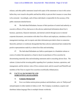 13
releases, and other public statements issued with copies of the statements at issue in this action
before they were issued to the public and had the ability to prevent their issuance or cause them
to be corrected. Accordingly, each of these individuals is responsible for the accuracy of the
public statements detailed herein.
46. The Individual Defendants, because of their positions of control and authority as
executive officers of Eros, had access to the adverse undisclosed information about Eros’s
business, operations, financial statements, and internal controls through access to internal
corporate documents, conversations with other Eros officers and employees, attendance at Eros
management meetings, and via reports and other information provided to them in connection
therewith, and knew or recklessly disregarded that these adverse undisclosed facts rendered the
positive representations made by or about Eros false and misleading.
47. The Individual Defendants are liable as participants in a fraudulent scheme or
course of conduct that operated as a fraud or deceit on purchasers of Eros securities by
disseminating materially false and misleading statements and/or concealing adverse facts. The
scheme: (i) deceived the investing public regarding Eros’s products, business, operations, and
management, and the intrinsic value of Eros common stock; and (ii) caused Lead Plaintiffs and
members of the Class to acquire Eros securities at artificially inflated prices.
IV. FACTUAL BACKGROUND AND
SUBSTANTIVE ALLEGATIONS
A. Company Background
48. Eros is an Indian motion picture producer and distributor, active in “Bollywood”
and participates in other markets in India as well. The Company co-produces, acquires and
distributes Indian language films in multiple formats worldwide.
Case 1:15-cv-08956-AJN Document 68 Filed 10/10/16 Page 17 of 122
 
