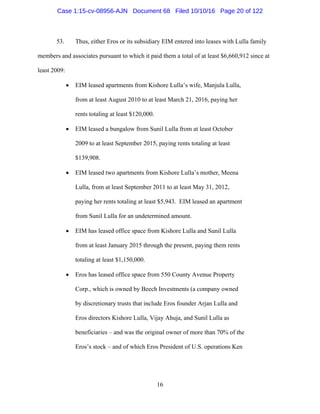 16
53. Thus, either Eros or its subsidiary EIM entered into leases with Lulla family
members and associates pursuant to which it paid them a total of at least $6,660,912 since at
least 2009:
 EIM leased apartments from Kishore Lulla’s wife, Manjula Lulla,
from at least August 2010 to at least March 21, 2016, paying her
rents totaling at least $120,000.
 EIM leased a bungalow from Sunil Lulla from at least October
2009 to at least September 2015, paying rents totaling at least
$139,908.
 EIM leased two apartments from Kishore Lulla’s mother, Meena
Lulla, from at least September 2011 to at least May 31, 2012,
paying her rents totaling at least $5,943. EIM leased an apartment
from Sunil Lulla for an undetermined amount.
 EIM has leased office space from Kishore Lulla and Sunil Lulla
from at least January 2015 through the present, paying them rents
totaling at least $1,150,000.
 Eros has leased office space from 550 County Avenue Property
Corp., which is owned by Beech Investments (a company owned
by discretionary trusts that include Eros founder Arjan Lulla and
Eros directors Kishore Lulla, Vijay Ahuja, and Sunil Lulla as
beneficiaries – and was the original owner of more than 70% of the
Eros’s stock – and of which Eros President of U.S. operations Ken
Case 1:15-cv-08956-AJN Document 68 Filed 10/10/16 Page 20 of 122
 