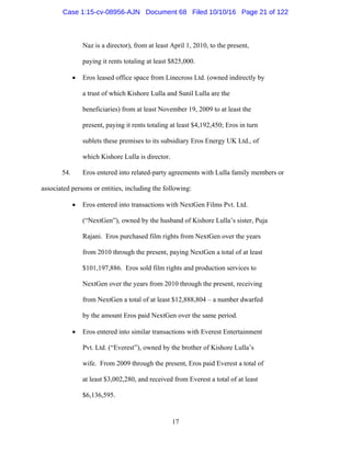 17
Naz is a director), from at least April 1, 2010, to the present,
paying it rents totaling at least $825,000.
 Eros leased office space from Linecross Ltd. (owned indirectly by
a trust of which Kishore Lulla and Sunil Lulla are the
beneficiaries) from at least November 19, 2009 to at least the
present, paying it rents totaling at least $4,192,450; Eros in turn
sublets these premises to its subsidiary Eros Energy UK Ltd., of
which Kishore Lulla is director.
54. Eros entered into related-party agreements with Lulla family members or
associated persons or entities, including the following:
 Eros entered into transactions with NextGen Films Pvt. Ltd.
(“NextGen”), owned by the husband of Kishore Lulla’s sister, Puja
Rajani. Eros purchased film rights from NextGen over the years
from 2010 through the present, paying NextGen a total of at least
$101,197,886. Eros sold film rights and production services to
NextGen over the years from 2010 through the present, receiving
from NextGen a total of at least $12,888,804 – a number dwarfed
by the amount Eros paid NextGen over the same period.
 Eros entered into similar transactions with Everest Entertainment
Pvt. Ltd. (“Everest”), owned by the brother of Kishore Lulla’s
wife. From 2009 through the present, Eros paid Everest a total of
at least $3,002,280, and received from Everest a total of at least
$6,136,595.
Case 1:15-cv-08956-AJN Document 68 Filed 10/10/16 Page 21 of 122
 