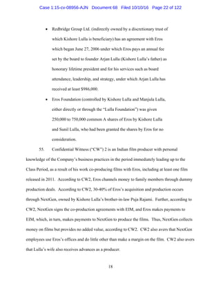 18
 Redbridge Group Ltd. (indirectly owned by a discretionary trust of
which Kishore Lulla is beneficiary) has an agreement with Eros
which began June 27, 2006 under which Eros pays an annual fee
set by the board to founder Arjan Lulla (Kishore Lulla’s father) as
honorary lifetime president and for his services such as board
attendance, leadership, and strategy, under which Arjan Lulla has
received at least $986,000.
 Eros Foundation (controlled by Kishore Lulla and Manjula Lulla,
either directly or through the “Lulla Foundation”) was given
250,000 to 750,000 common A shares of Eros by Kishore Lulla
and Sunil Lulla, who had been granted the shares by Eros for no
consideration.
55. Confidential Witness (“CW”) 2 is an Indian film producer with personal
knowledge of the Company’s business practices in the period immediately leading up to the
Class Period, as a result of his work co-producing films with Eros, including at least one film
released in 2011. According to CW2, Eros channels money to family members through dummy
production deals. According to CW2, 30-40% of Eros’s acquisition and production occurs
through NextGen, owned by Kishore Lulla’s brother-in-law Puja Rajami. Further, according to
CW2, NextGen signs the co-production agreements with EIM, and Eros makes payments to
EIM, which, in turn, makes payments to NextGen to produce the films. Thus, NextGen collects
money on films but provides no added value, according to CW2. CW2 also avers that NextGen
employees use Eros’s offices and do little other than make a margin on the film. CW2 also avers
that Lulla’s wife also receives advances as a producer.
Case 1:15-cv-08956-AJN Document 68 Filed 10/10/16 Page 22 of 122
 