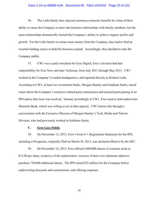 19
56. The Lulla family thus enjoyed enormous economic benefits by virtue of their
ability to cause the Company to enter into business relationships with family members, but the
same relationships dramatically limited the Company’s ability to achieve organic profits and
growth. For the Lulla family to extract more money from the Company, they had to find an
external funding source to help the business expand. Accordingly, they decided to take the
Company public.
57. CW1 was a paid consultant for Eros Digital, Eros’s division that had
responsibility for Eros Now and later Techzone, from July 2011 through May 2015. CW1
worked in the Company’s London headquarters, and reported directly to Kishore Lulla.
According to CW1, at least two investment banks, Morgan Stanley and Goldman Sachs, raised
issues about the Company’s extensive related-party transactions and resisted participating in an
IPO unless that issue was resolved. Instead, accordingly to CW1, Eros used as lead underwriter
Deutsche Bank, which was willing to act in that capacity. CW1 knows this through a
conversation with the Executive Director of Morgan Stanley’s Tech, Media and Telcom
Division, who had previously worked at Goldman Sachs.
C. Eros Goes Public
58. On November 12, 2013, Eros’s Form F-1 Registration Statement for the IPO,
including a Prospectus, originally filed on March 30, 2013, was declared effective by the SEC.
59. On November 12, 2013, Eros offered 5,000,000 shares of common stock at
$12.00 per share, exclusive of the underwriters’ exercise of their over-allotment option to
purchase 750,000 additional shares. The IPO raised $55 million for the Company before
underwriting discounts and commissions, and offering expenses.
Case 1:15-cv-08956-AJN Document 68 Filed 10/10/16 Page 23 of 122
 
