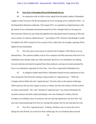 20
D. Eros Now’s Streaming Movies-On-Demand Service
60. In conjunction with its effort to raise capital from the public markets, Defendants
sought to entice investors with the development of a new streaming service called Eros Now. As
the Registration Statement explained, “[i]n August 2012, we expanded our digital presence with
the launch of our on-demand entertainment portal Eros Now, through which we leverage our
film and music libraries by providing ad-supported and subscription-based streaming of film and
music content via internet-enabled devices.” According to CW1, Kishore Lulla thought it would
be helpful to the IPO to keep Eros Now as part of Eros, rather than, for example, spinning off the
digital division beforehand.
61. Eros Now gives users access to content in the Company’s film library on an on-
demand basis. The content available on Eros Now comprises old films and music that Eros or its
subsidiaries have already made, new films and music that Eros or its subsidiaries are making,
licensed materials and material acquired from other producers, and special content produced by
Eros or its subsidiaries especially for Eros Now. Eros Now is operated by Defendant Eros.
62. As alleged in further detail below, Defendants fanned investor enthusiasm in Eros
Now during the Class Period by touting its large number of “registered users.” While the
Company did not define the term “registered user,” the term refers in the internet technology
field to persons who not only register to access a website, but who also interact with the website
to extract some benefit. The “user” element of “registered user” was critical information for
securities analysts and other market participants, who were looking for evidence that the
Company was building a base of customers who not only had registered to use Eros Now, but
also who could actually use Eros Now by viewing film content, first for free and later for a fee.
63. Eros Now “registered users,” in theory, had three ways to access the service
during the Class Period: (a) via the Eros Now mobile app; (b) via cell phones that accessed
Case 1:15-cv-08956-AJN Document 68 Filed 10/10/16 Page 24 of 122
 