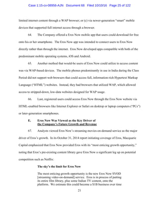 21
limited internet content through a WAP browser; or (c) via newer-generation “smart” mobile
devices that supported full internet access through a browser.
64. The Company offered a Eros Now mobile app that users could download for free
onto his or her smartphone. The Eros Now app was intended to connect users to Eros Now
directly rather than through the internet. Eros Now developed apps compatible with both of the
predominant mobile operating systems, iOS and Android.
65. Another method that would-be users of Eros Now could utilize to access content
was via WAP-based devices. The mobile phones predominantly in use in India during the Class
Period did not support web browsers that could access full, information-rich Hypertext Markup
Language (“HTML”) websites. Instead, they had browsers that utilized WAP, which allowed
access to stripped-down, low-data websites designed for WAP usage.
66. Last, registered users could access Eros Now through the Eros Now website via
HTML-enabled browsers like Internet Explorer or Safari on desktop or laptop computers (“PCs”)
or later-generation smartphones.
E. Eros Now Was Viewed as the Key Driver of
the Company’s Future Growth and Revenue
67. Analysts viewed Eros Now’s streaming movies-on-demand service as the major
driver of Eros’s growth. In its October 31, 2014 report initiating coverage of Eros, Macquarie
Capital emphasized that Eros Now provided Eros with its “most enticing growth opportunity,”
noting that Eros’s pre-existing content library gave Eros Now a significant leg up on potential
competition such as Netflix:
The sky’s the limit for Eros Now
The most enticing growth opportunity is the new Eros Now SVOD
[streaming video-on-demand] service. Eros is in process of putting
its entire film library, plus some Indian TV content, onto the
platform. We estimate this could become a $1B business over time
Case 1:15-cv-08956-AJN Document 68 Filed 10/10/16 Page 25 of 122
 