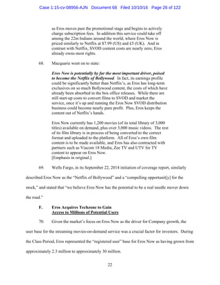 22
as Eros moves past the promotional stage and begins to actively
charge subscription fees. In addition this service could take off
among the 22m Indians around the world, where Eros Now is
priced similarly to Netflix at $7.99 (US) and £5 (UK). And in
contrast with Netflix, SVOD content costs are nearly zero; Eros
already owns most rights.
68. Macquarie went on to state:
Eros Now is potentially by far the most important driver, poised
to become the Netflix of Bollywood. In fact, its earnings profile
could be significantly better than Netflix’s, as Eros has long-term
exclusives on so much Bollywood content, the costs of which have
already been absorbed in the box office releases. While there are
still start-up costs to convert films to SVOD and market the
service, once it’s up and running the Eros Now SVOD distribution
business could become nearly pure profit. Plus, Eros keeps the
content out of Netflix’s hands.
Eros Now currently has 1,200 movies (of its total library of 3,000
titles) available on demand, plus over 3,000 music videos. The rest
of its film library is in process of being converted to the correct
format and uploaded to the platform. All of Eros’s own film
content is to be made available, and Eros has also contracted with
partners such as Viacom 18 Media, Zee TV and UTV for TV
content to appear on Eros Now.
[Emphasis in original.]
69. Wells Fargo, in its September 22, 2014 initiation of coverage report, similarly
described Eros Now as the “Netflix of Bollywood” and a “compelling opportunit[y] for the
stock,” and stated that “we believe Eros Now has the potential to be a real needle mover down
the road.”
F. Eros Acquires Techzone to Gain
Access to Millions of Potential Users
70. Given the market’s focus on Eros Now as the driver for Company growth, the
user base for the streaming movies-on-demand service was a crucial factor for investors. During
the Class Period, Eros represented the “registered user” base for Eros Now as having grown from
approximately 2.3 million to approximately 30 million.
Case 1:15-cv-08956-AJN Document 68 Filed 10/10/16 Page 26 of 122
 