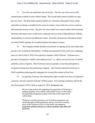 23
71. Eros Now provided three tiers of services. The first was a free service with
content being available to users without charge. The second made content available on a pay-
per-view basis. The third made content available on a “premium subscription” basis, where
subscribers would pay a monthly fee for access to content. Users of the free service would see
advertisements but pay no fees. Pay-per-view users would view content without advertisements.
Premium subscription users would receive enhanced services (such as high definition, subtitles,
and portability of content) and additional content. Generally, the premium subscription model
(on which Netflix operates, for example) produces the highest revenues.
72. The Company initially decided to concentrate on signing up free users rather than
pay-per-view or premium subscriptions. Finding and retaining Eros Now users was a challenge,
however, and on June 9, 2014, Eros acquired a company called Techzone. Techzone was a
provider of inexpensive “mobile value-added services,” i.e., add-on services for users of mobile
platforms, such as ringtones. Most Techzone users are sporadic or one-time participants in
inexpensive transactions like purchasing a ringtone. And Techzone operated exclusively in
WAP, a platform technologically inadequate for viewing film content on Eros Now.
73. In acquiring Techzone, Eros obtained the right to market Eros Now to Techzone’s
customers, and also acquired Techzone’s billing system. In its earnings conference call for the
first fiscal quarter of 2015, held on August 21, 2014, Deshpande said:
We are in the process of completing the acquisition of Techzone, a
leading company in the mobile value-added services within India,
having billing integration in place with some of the major telcos
within India.
Techzone currently processes over 25 million transactions per
month through its billing platform, and we will seek to transfer
more of the ErosNow service to that traffic and convert a
proportion of them into free as well as premium subscribers for
ErosNow.
Case 1:15-cv-08956-AJN Document 68 Filed 10/10/16 Page 27 of 122
 