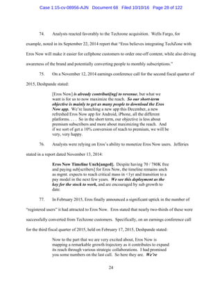 24
74. Analysts reacted favorably to the Techzone acquisition. Wells Fargo, for
example, noted in its September 22, 2014 report that “Eros believes integrating TechZone with
Eros Now will make it easier for cellphone customers to order one-off content, while also driving
awareness of the brand and potentially converting people to monthly subscriptions.”
75. On a November 12, 2014 earnings conference call for the second fiscal quarter of
2015, Deshpande stated:
[Eros Now] is already contributi[ng] to revenue, but what we
want is for us to now maximize the reach. So our short-term
objective is mainly to get as many people to download the Eros
Now app. We’re launching a new app this December, a new
refreshed Eros Now app for Android, iPhone, all the different
platforms. . . . So in the short term, our objective is less about
premium subscribers and more about maximizing the reach. And
if we sort of get a 10% conversion of reach to premium, we will be
very, very happy.
76. Analysts were relying on Eros’s ability to monetize Eros Now users. Jefferies
stated in a report dated November 13, 2014:
Eros Now Timeline Unch[anged]. Despite having 70 / 780K free
and paying sub[scribers] for Eros Now, the timeline remains unch
as mgmt. expects to reach critical mass in <1yr and transition to a
pay model in the next few years. We see this deployment as the
key for the stock to work, and are encouraged by sub growth to
date.
77. In February 2015, Eros finally announced a significant uptick in the number of
“registered users” it had attracted to Eros Now. Eros stated that nearly two-thirds of these were
successfully converted from Techzone customers. Specifically, on an earnings conference call
for the third fiscal quarter of 2015, held on February 17, 2015, Deshpande stated:
Now to the part that we are very excited about, Eros Now is
mapping a remarkable growth trajectory as it contributes to expand
its reach through various strategic collaborations. I had promised
you some numbers on the last call. So here they are. We’re
Case 1:15-cv-08956-AJN Document 68 Filed 10/10/16 Page 28 of 122
 