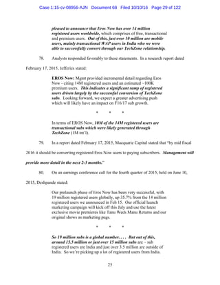 25
pleased to announce that Eros Now has over 14 million
registered users worldwide, which comprises of free, transactional
and premium users. Out of this, just over 10 million are mobile
users, mainly transactional WAP users in India who we were
able to successfully convert through our TechZone relationship.
78. Analysts responded favorably to these statements. In a research report dated
February 17, 2015, Jefferies stated:
EROS Now: Mgmt provided incremental detail regarding Eros
Now - citing 14M registered users and an estimated ~100K
premium users. This indicates a significant ramp of registered
users driven largely by the successful conversion of TechZone
subs. Looking forward, we expect a greater advertising push
which will likely have an impact on F16/17 sub growth.
* * *
In terms of EROS Now, 10M of the 14M registered users are
transactional subs which were likely generated through
TechZone (1M int’l).
79. In a report dated February 17, 2015, Macquarie Capital stated that “by mid fiscal
2016 it should be converting registered Eros Now users to paying subscribers. Management will
provide more detail in the next 2-3 months.”
80. On an earnings conference call for the fourth quarter of 2015, held on June 10,
2015, Deshpande stated:
Our prelaunch phase of Eros Now has been very successful, with
19 million registered users globally, up 35.7% from the 14 million
registered users we announced in Feb 15. Our official launch
marketing campaign will kick off this July and use the latest
exclusive movie premieres like Tanu Weds Manu Returns and our
original shows as marketing pegs.
* * *
So 19 million subs is a global number. . . . But out of this,
around 15.5 million or just over 15 million subs are – sub
registered users are India and just over 3.5 million are outside of
India. So we’re picking up a lot of registered users from India.
Case 1:15-cv-08956-AJN Document 68 Filed 10/10/16 Page 29 of 122
 