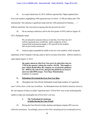 26
81. In a report dated June 10, 2015, Jefferies reported that “Mgmt updated [Eros
Now] sub numbers, highlighting 19M registered users of which ~15.5M are Indian and 3.5M
international. This indicates a significant ramp from the 14M announced in February . . . .”
Jefferies noted that “the conversion to paying subs has proved to be slow.”
82. On an earnings conference call for the first quarter of 2016, held on August 18,
2015, Deshpande stated:
We are pleased to announce that as of end July, Eros Now has 26.5
million registered users worldwide, which comprises of free,
transactional and premium users, a 38% growth to the numbers
that we previously announced.
83. Analysts again responded favorably to the new user numbers, while noting the
importance of the Company’s having a plan to derive revenues from them. Jefferies stated in a
report dated August 13, 2015:
the major takeaway that Eros Now grew its subscriber base by
7.5M in the quarter, taking the total to +26.5M. This implies a
pace which should allow the company to exceed prior guidance
for ~40M by the end of F16, and puts the platform on track to
meet our mid 40Ms target. Next Step: Monetization.
[emphasis in original]
G. Defendants Overstated the Eros Now User Base
84. Throughout the Class Period, Defendants touted high numbers of “registered
users” of Eros Now, in the tens of millions. As Defendants knew but failed to disclose, however,
the vast majority of these so-called “registered users” of Eros Now were in fact technologically
unable to make any meaningful use of Eros Now’s services.
1. The Technological Landscape
in India During the Class Period
85. During the Class Period in India, desktop and laptop computer (PC) use was
relatively uncommon. Accordingly, access to Eros Now streaming movies-on-demand service
Case 1:15-cv-08956-AJN Document 68 Filed 10/10/16 Page 30 of 122
 