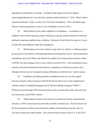 27
depended on mobile phone ownership. As Rishika Lulla Singh, head of Eros Digital,
acknowledged during Eros’s Investor Day conference held on October 13, 2015: “What’s India’s
structural landscape? Today, we have over 150 million smartphones. That’s absolutely huge.
However, Internet penetration is only at 19%, broadband even lower at 8%.”
86. Mobile phones can be either cellphones or smartphones. A smartphone is a
cellphone with a mobile operating system, which gives it greater internet connectivity and more
advanced computing capability than a cellphone. During the Class Period, the majority of users
in India still used cellphones rather than smartphones.
87. Mobile phones can access websites using a browser, which is a software program
giving access to the internet, or through applications permitting direct access. Recent generation
smartphones such as the iPhone and Android are capable of accessing internet websites written
in HTML, the same language used to write websites accessed on PCs. Such smartphones access
websites with all the informational and interactive capabilities of websites accessed on PCs,
although websites may be formatted to display differently on mobile devices’ smaller screens.
88. Cellphones and older-generation smartphones, however, can only support
browsers using the software protocol called WAP, that are able to access only stripped-down
websites written in simplified languages such as Wireless Markup Language (“WML”).
Websites accessed through WAP transmit much less data, at much slower rates, and with much
less interactivity, than HTML websites.
89. Mobile phones connect to the internet by commercial wireless communication
networks, or WiFi wireless local area networks available in limited areas. The 3G network was
the first commercial wireless network iteration capable of transmitting streaming video in a
convenient, practically usable manner. (The current network iteration in the U.S. is 4G/LTE.)
Case 1:15-cv-08956-AJN Document 68 Filed 10/10/16 Page 31 of 122
 