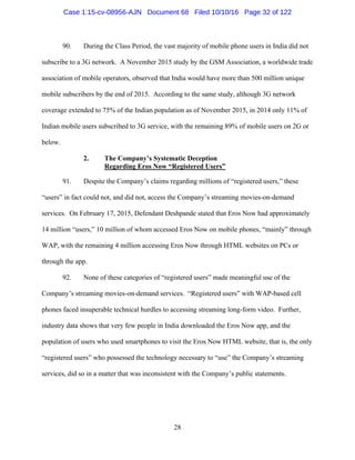 28
90. During the Class Period, the vast majority of mobile phone users in India did not
subscribe to a 3G network. A November 2015 study by the GSM Association, a worldwide trade
association of mobile operators, observed that India would have more than 500 million unique
mobile subscribers by the end of 2015. According to the same study, although 3G network
coverage extended to 75% of the Indian population as of November 2015, in 2014 only 11% of
Indian mobile users subscribed to 3G service, with the remaining 89% of mobile users on 2G or
below.
2. The Company’s Systematic Deception
Regarding Eros Now “Registered Users”
91. Despite the Company’s claims regarding millions of “registered users,” these
“users” in fact could not, and did not, access the Company’s streaming movies-on-demand
services. On February 17, 2015, Defendant Deshpande stated that Eros Now had approximately
14 million “users,” 10 million of whom accessed Eros Now on mobile phones, “mainly” through
WAP, with the remaining 4 million accessing Eros Now through HTML websites on PCs or
through the app.
92. None of these categories of “registered users” made meaningful use of the
Company’s streaming movies-on-demand services. “Registered users” with WAP-based cell
phones faced insuperable technical hurdles to accessing streaming long-form video. Further,
industry data shows that very few people in India downloaded the Eros Now app, and the
population of users who used smartphones to visit the Eros Now HTML website, that is, the only
“registered users” who possessed the technology necessary to “use” the Company’s streaming
services, did so in a matter that was inconsistent with the Company’s public statements.
Case 1:15-cv-08956-AJN Document 68 Filed 10/10/16 Page 32 of 122
 