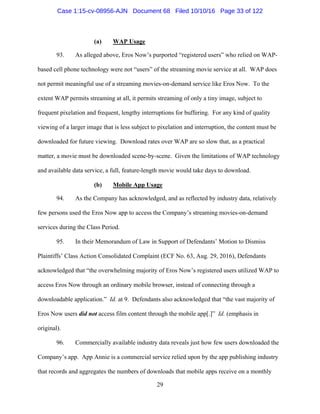 29
(a) WAP Usage
93. As alleged above, Eros Now’s purported “registered users” who relied on WAP-
based cell phone technology were not “users” of the streaming movie service at all. WAP does
not permit meaningful use of a streaming movies-on-demand service like Eros Now. To the
extent WAP permits streaming at all, it permits streaming of only a tiny image, subject to
frequent pixelation and frequent, lengthy interruptions for buffering. For any kind of quality
viewing of a larger image that is less subject to pixelation and interruption, the content must be
downloaded for future viewing. Download rates over WAP are so slow that, as a practical
matter, a movie must be downloaded scene-by-scene. Given the limitations of WAP technology
and available data service, a full, feature-length movie would take days to download.
(b) Mobile App Usage
94. As the Company has acknowledged, and as reflected by industry data, relatively
few persons used the Eros Now app to access the Company’s streaming movies-on-demand
services during the Class Period.
95. In their Memorandum of Law in Support of Defendants’ Motion to Dismiss
Plaintiffs’ Class Action Consolidated Complaint (ECF No. 63, Aug. 29, 2016), Defendants
acknowledged that “the overwhelming majority of Eros Now’s registered users utilized WAP to
access Eros Now through an ordinary mobile browser, instead of connecting through a
downloadable application.” Id. at 9. Defendants also acknowledged that “the vast majority of
Eros Now users did not access film content through the mobile app[.]” Id. (emphasis in
original).
96. Commercially available industry data reveals just how few users downloaded the
Company’s app. App Annie is a commercial service relied upon by the app publishing industry
that records and aggregates the numbers of downloads that mobile apps receive on a monthly
Case 1:15-cv-08956-AJN Document 68 Filed 10/10/16 Page 33 of 122
 