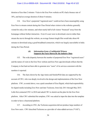 36
duration of less than 2 minutes Visits to the Eros Now website on PCs had a bounce rate of
38%, and had an average duration of about 4 minutes.
114. Eros Now’s purported “registered users” could not have been meaningfully using
Eros Now to stream content during the Class Period when visitors to the websites generally
visited for only a few minutes, and when nearly half of all visitors “bounced” away from the
homepage without further interaction. Even if a user were to download a movie rather than
stream the movie through the website, an average feature-length film would take about 40
minutes to download using a good broadband connection, which was largely unavailable in India
during the Class Period.
(d) Information from a Confidential Witness
Supports the Facts Shown By the Industry Data
115. The wide disparity between the number of purported Eros Now “registered users”
and the nature of visits to the Eros Now website and Eros Now app downloads reflects that the
Company in fact had not been able to generate new “users” of its services consistent with the
numbers it reported.
116. The facts shown by the App Annie and SimilarWeb data are supported by the
account of CW1, who was deeply involved in the design and implementation of the Eros Now
platform. CW1, as noted above, was a paid consultant of Eros Digital, which had responsibility
for digital media including Eros Now and later Techzone, from July 2011 through May 2015.
Lulla first contacted CW1 in 2010 and asked CW1 to sketch out the plan for the Eros Now
platform. After CW1 submitted the template, CW1 was asked to input the data into the template
in order to have a functional platform.
117. According to CW1, the Techzone acquisition did not produce large numbers of
Eros Now users. CW1 described Techzone as a provider of value-added services (“VAS”),
Case 1:15-cv-08956-AJN Document 68 Filed 10/10/16 Page 40 of 122
 
