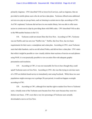 37
primarily ringtones. CW1 described VAS as lower-level services, such as ringtones, that are
provided to mobile phone users who do not have data plans. Techzone offered some additional
services on a pay-as-you-go basis, such as listening to certain movie clips, according to CW1.
As CW1 explained, Techzone did not have its own media library, but was able to offer users
access to certain movie clips by providing them with SMS codes. CW1 described VAS as akin
to the 900-number business in the U.S.
118. Techzone could not stream films like Eros Now. According to CW1, Techzone
was not Netflix and was not even “Netflix Lite.” Netflix, like Eros Now, has two basic
requirements for their users: a smartphone and a data plan. According to CW1, most Techzone
users had older handsets, such as an old school Nokia, and did not have a data plan. CW1 states
that while it might be possible to view visually inferior short sections of movies on such phones
using WAP, it is not practically possible to view an entire film with adequate graphic
presentation and resolution.
119. According to CW1, it was not reasonable for Eros to have thought they could
upsell Techzone users on Eros Now. According to CW1, this was like trying to convince users
of a 1995-era bulletin board service to immediately start using Facebook. While these two user
populations might converge over a perhaps 20-year period, it would not happen overnight
according to CW1.
120. According to CW1, although Eros had the right to market Eros Now to Techzone
users, virtually none of the Techzone users became Eros Now users because they were two
distinct user bases. CW1 avers that a very low percentage of Techzone users actually
downloaded a movie on Eros Now.
Case 1:15-cv-08956-AJN Document 68 Filed 10/10/16 Page 41 of 122
 