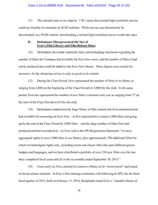 38
121. This should come as no surprise. CW1 states that normal high-resolution movies
could not feasibly be streamed on WAP websites. While movies can theoretically be
downloaded via a WAP website, downloading a normal high-resolution movie would take days.
H. Defendants Misrepresented the Size of
Eros’s Film Library and Film Release Dates
122. Defendants also made materially false and misleading statements regarding the
number of films the Company had available for Eros Now users, and the number of films it had
newly produced that could be added to the Eros Now library. These figures were crucial for
investors, for the streaming service is only as good as its content.
123. During the Class Period, Eros represented the number of films in its library as
ranging from 2,000 (at the beginning of the Class Period) to 3,000 (by the end). In the same
period, Eros has represented the number of new films it released each year as ranging from 77 (at
the start of the Class Period) to 65 (by the end).
124. Defendants emphasized the huge library of film content that Eros maintained and
had available for streaming on Eros Now – at first represented to contain 2,000 films and going
up by the end of the Class Period to 3,000 films – and the large number of films Eros had
produced and had in production. As Eros said in the IPO Registration Statement, “we have
aggregated rights to over 2,000 titles in our library, plus approximately 700 additional films for
which we hold digital rights only, including recent and classic titles that span different genres,
budgets and languages, and we have distributed a portfolio of over 230 new films over the last
three completed fiscal years and 26 in the six months ended September 30, 2013.”
125. From early on, Eros claimed its extensive library as its “crown jewel” and touted
its broad release schedule. In Eros’s first earnings conference call following its IPO, for the third
fiscal quarter of 2013, held on February 13, 2014, Deshpande touted Eros’s “valuable library of
Case 1:15-cv-08956-AJN Document 68 Filed 10/10/16 Page 42 of 122
 