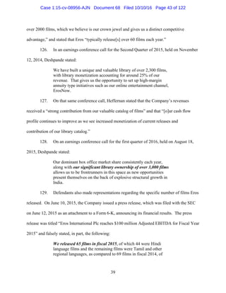 39
over 2000 films, which we believe is our crown jewel and gives us a distinct competitive
advantage,” and stated that Eros “typically release[s] over 60 films each year.”
126. In an earnings conference call for the Second Quarter of 2015, held on November
12, 2014, Deshpande stated:
We have built a unique and valuable library of over 2,300 films,
with library monetization accounting for around 25% of our
revenue. That gives us the opportunity to set up high-margin
annuity type initiatives such as our online entertainment channel,
ErosNow.
127. On that same conference call, Heffernan stated that the Company’s revenues
received a “strong contribution from our valuable catalog of films” and that “[o]ur cash flow
profile continues to improve as we see increased monetization of current releases and
contribution of our library catalog.”
128. On an earnings conference call for the first quarter of 2016, held on August 18,
2015, Deshpande stated:
Our dominant box office market share consistently each year,
along with our significant library ownership of over 3,000 films
allows us to be frontrunners in this space as new opportunities
present themselves on the back of explosive structural growth in
India.
129. Defendants also made representations regarding the specific number of films Eros
released. On June 10, 2015, the Company issued a press release, which was filed with the SEC
on June 12, 2015 as an attachment to a Form 6-K, announcing its financial results. The press
release was titled “Eros International Plc reaches $100 million Adjusted EBITDA for Fiscal Year
2015” and falsely stated, in part, the following:
We released 65 films in fiscal 2015, of which 44 were Hindi
language films and the remaining films were Tamil and other
regional languages, as compared to 69 films in fiscal 2014, of
Case 1:15-cv-08956-AJN Document 68 Filed 10/10/16 Page 43 of 122
 