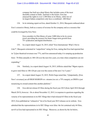 41
company has built up a deep library that includes some of the most
desirable content in India. And here is the kicker, Eros has
amassed the rights to over 2,300 films in its library, while two of
its largest Indian competitors only have a combined ~200 films!
134. In its initiating report on Eros, dated October 31, 2014, Macquarie enthused about
Eros’s extensive library, both as a source of revenue for the company and as a resource that
could be leveraged by Eros Now:
Eros considers its film library of some 3,000 titles to be its crown
jewel, providing the resource for faster longer-term growth from
TV syndication and digital distribution . . . .
135. In a report dated August 18, 2015, titled “Eros International: What’s Not to
Like?”, Macquarie reiterated its “outperform” rating for Eros, stating that Eros had reported that
its “[c]ore theatrical revenues rose 77%, and Eros announced today it is ramping up production
from ~70 films annually to 100-120 over the next few years, at a time when competitors are not
expanding.”
136. Similarly, in a report dated August 18, 2015, Jefferies stated that “Mgmt expects
to grow total films to 100-120 per year over the course of the next 3 to 5 years.”
137. In a report dated August 19, 2015, Wells Fargo noted that, “[i]mportantly, [Eros
Now’s revenues] are all HIGH MARGIN rev. streams (we est. a 75% margin), as EROS is just
monetizing its owned content thru another platform.”
138. Eros did not release 65 films during the fiscal year 2015 (from April 2014 through
March 2015), however. On or about November 12, 2015, in response to questions regarding the
veracity of its representations in its SEC filings that it had released 65 films in the fiscal year
2015, Eros published an “exhaustive” list of its fiscal year 2015 releases on its website. Eros
admitted that the representations in its SEC filings were false: the list contained only 64 films,
not 65 as Eros had represented in its SEC filings. Moreover, as shown by the list below,
Case 1:15-cv-08956-AJN Document 68 Filed 10/10/16 Page 45 of 122
 