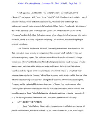 Court-appointed Lead Plaintiffs Fred Eisner (“Eisner”) and Strahinja Ivoševič
(“Ivoševič,” and together with Eisner, “Lead Plaintiffs”), individually and on behalf of a class of
similarly situated persons and entities (collectively, “Plaintiffs”), by and through their
undersigned counsel, for their Amended Consolidated Class Action Complaint for Violations of
the Federal Securities Laws asserting claims against Eros International Plc (“Eros” or the
“Company”) and the Individual Defendants named below, allege the following upon information
and belief, except as to those allegations concerning Lead Plaintiffs, which are alleged upon
personal knowledge.
Lead Plaintiffs’ information and belief concerning matters other than themselves and
their own acts is based upon the investigation of their counsel, which included review and
analysis of regulatory reports filed by Eros with the United States Securities and Exchange
Commission (“SEC”) and the Bombay Stock Exchange and National Stock Exchange of India;
press releases and other public statements issued by Eros and the Individual Defendants;
securities analysts’ reports about Eros; media and news reports related to Eros; third-party
industry data related to the Company’s Eros Now streaming media service; public data and other
information concerning Eros securities; other publicly available information concerning the
Company and the Individual Defendants; interviews of former Eros employees and other
knowledgeable persons who have come forward on a confidential basis; and discussions with
consulting experts. Lead Plaintiffs believe that substantial additional evidentiary support will
exist for the allegations set forth herein after a reasonable opportunity for discovery.
I. NATURE OF THE ACTION
1. Lead Plaintiffs bring this securities class action on behalf of themselves and all
persons or entities that, between November 12, 2013 and November 12, 2015, inclusive (the
Case 1:15-cv-08956-AJN Document 68 Filed 10/10/16 Page 5 of 122
 