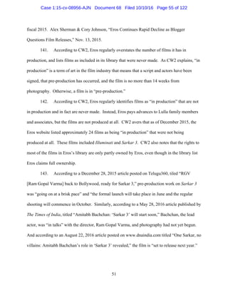 51
fiscal 2015. Alex Sherman & Cory Johnson, “Eros Continues Rapid Decline as Blogger
Questions Film Releases,” Nov. 13, 2015.
141. According to CW2, Eros regularly overstates the number of films it has in
production, and lists films as included in its library that were never made. As CW2 explains, “in
production” is a term of art in the film industry that means that a script and actors have been
signed, that pre-production has occurred, and the film is no more than 14 weeks from
photography. Otherwise, a film is in “pre-production.”
142. According to CW2, Eros regularly identifies films as “in production” that are not
in production and in fact are never made. Instead, Eros pays advances to Lulla family members
and associates, but the films are not produced at all. CW2 avers that as of December 2015, the
Eros website listed approximately 24 films as being “in production” that were not being
produced at all. These films included Illuminati and Sarkar 3. CW2 also notes that the rights to
most of the films in Eros’s library are only partly owned by Eros, even though in the library list
Eros claims full ownership.
143. According to a December 28, 2015 article posted on Telugu360, tiled “RGV
[Ram Gopal Varma] back to Bollywood, ready for Sarkar 3,” pre-production work on Sarkar 3
was “going on at a brisk pace” and “the formal launch will take place in June and the regular
shooting will commence in October. Similarly, according to a May 28, 2016 article published by
The Times of India, titled “Amitabh Bachchan: ‘Sarkar 3’ will start soon,” Bachchan, the lead
actor, was “in talks” with the director, Ram Gopal Varma, and photography had not yet begun.
And according to an August 22, 2016 article posted on www.dnaindia.com titled “One Sarkar, no
villains: Amitabh Bachchan’s role in ‘Sarkar 3’ revealed,” the film is “set to release next year.”
Case 1:15-cv-08956-AJN Document 68 Filed 10/10/16 Page 55 of 122
 