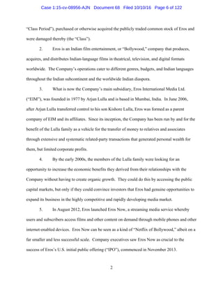 2
“Class Period”), purchased or otherwise acquired the publicly traded common stock of Eros and
were damaged thereby (the “Class”).
2. Eros is an Indian film entertainment, or “Bollywood,” company that produces,
acquires, and distributes Indian-language films in theatrical, television, and digital formats
worldwide. The Company’s operations cater to different genres, budgets, and Indian languages
throughout the Indian subcontinent and the worldwide Indian diaspora.
3. What is now the Company’s main subsidiary, Eros International Media Ltd.
(“EIM”), was founded in 1977 by Arjun Lulla and is based in Mumbai, India. In June 2006,
after Arjun Lulla transferred control to his son Kishore Lulla, Eros was formed as a parent
company of EIM and its affiliates. Since its inception, the Company has been run by and for the
benefit of the Lulla family as a vehicle for the transfer of money to relatives and associates
through extensive and systematic related-party transactions that generated personal wealth for
them, but limited corporate profits.
4. By the early 2000s, the members of the Lulla family were looking for an
opportunity to increase the economic benefits they derived from their relationships with the
Company without having to create organic growth. They could do this by accessing the public
capital markets, but only if they could convince investors that Eros had genuine opportunities to
expand its business in the highly competitive and rapidly developing media market.
5. In August 2012, Eros launched Eros Now, a streaming media service whereby
users and subscribers access films and other content on demand through mobile phones and other
internet-enabled devices. Eros Now can be seen as a kind of “Netflix of Bollywood,” albeit on a
far smaller and less successful scale. Company executives saw Eros Now as crucial to the
success of Eros’s U.S. initial public offering (“IPO”), commenced in November 2013.
Case 1:15-cv-08956-AJN Document 68 Filed 10/10/16 Page 6 of 122
 