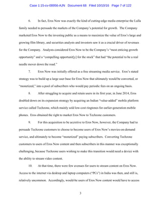 3
6. In fact, Eros Now was exactly the kind of cutting-edge media enterprise the Lulla
family needed to persuade the markets of the Company’s potential for growth. The Company
marketed Eros Now to the investing public as a means to maximize the value of Eros’s large and
growing film library, and securities analysts and investors saw it as a crucial driver of revenues
for the Company. Analysts considered Eros Now to be the Company’s “most enticing growth
opportunity” and a “compelling opportunit[y] for the stock” that had “the potential to be a real
needle mover down the road.”
7. Eros Now was initially offered as a free streaming media service. Eros’s stated
strategy was to build up a large user base for Eros Now that ultimately would be converted, or
“monetized,” into a pool of subscribers who would pay periodic fees on an ongoing basis.
8. After struggling to acquire and retain users in its first year, in June 2014, Eros
doubled down on its expansion strategy by acquiring an Indian “value-added” mobile platform
service called Techzone, which mainly sold low-cost ringtones for earlier-generation mobile
phones. Eros obtained the right to market Eros Now to Techzone customers.
9. For this acquisition to be accretive to Eros Now, however, the Company had to
persuade Techzone customers to choose to become users of Eros Now’s movies-on-demand
service, and ultimately to become “monetized” paying subscribers. Converting Techzone
customers to users of Eros Now content and then subscribers in this manner was exceptionally
challenging, because Techzone users wishing to make this transition would need a device with
the ability to stream video content.
10. At that time, there were few avenues for users to stream content on Eros Now.
Access to the internet via desktop and laptop computers (“PCs”) in India was then, and still is,
relatively uncommon. Accordingly, would-be users of Eros Now content would have to access
Case 1:15-cv-08956-AJN Document 68 Filed 10/10/16 Page 7 of 122
 