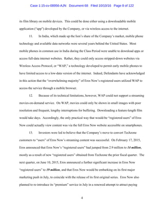 4
its film library on mobile devices. This could be done either using a downloadable mobile
application (“app”) developed by the Company, or via wireless access to the internet.
11. In India, which made up the lion’s share of the Company’s market, mobile phone
technology and available data networks were several years behind the United States. Most
mobile phones in common use in India during the Class Period were unable to download apps or
access full-data internet websites. Rather, they could only access stripped-down websites via
Wireless Access Protocol, or “WAP,” a technology developed to permit early mobile phones to
have limited access to a low-data version of the internet. Indeed, Defendants have acknowledged
in this action that the “overwhelming majority” of Eros Now’s registered users utilized WAP to
access the service through a mobile browser.
12. Because of its technical limitations, however, WAP could not support a streaming
movies-on-demand service. On WAP, movies could only be shown in small images with poor
resolution and frequent, lengthy interruptions for buffering. Downloading a feature-length film
would take days. Accordingly, the only practical way that would-be “registered users” of Eros
Now could actually view content was via the full Eros Now website accessible on smartphones.
13. Investors were led to believe that the Company’s move to convert Techzone
customers to “users” of Eros Now’s streaming content was successful. On February 17, 2015,
Eros announced that Eros Now’s “registered users” had jumped from 2.9 million to 14 million,
mostly as a result of new “registered users” obtained from Techzone the prior fiscal quarter. The
next quarter, on June 10, 2015, Eros announced a further significant increase in Eros Now
“registered users” to 19 million, and that Eros Now would be embarking on its first major
marketing push in July, to coincide with the release of its first original series. Eros Now also
planned to re-introduce its “premium” service in July in a renewed attempt to attract paying
Case 1:15-cv-08956-AJN Document 68 Filed 10/10/16 Page 8 of 122
 