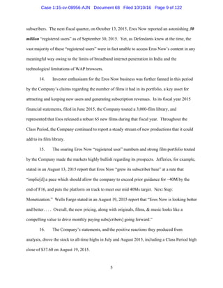 5
subscribers. The next fiscal quarter, on October 13, 2015, Eros Now reported an astonishing 30
million “registered users” as of September 30, 2015. Yet, as Defendants knew at the time, the
vast majority of these “registered users” were in fact unable to access Eros Now’s content in any
meaningful way owing to the limits of broadband internet penetration in India and the
technological limitations of WAP browsers.
14. Investor enthusiasm for the Eros Now business was further fanned in this period
by the Company’s claims regarding the number of films it had in its portfolio, a key asset for
attracting and keeping new users and generating subscription revenues. In its fiscal year 2015
financial statements, filed in June 2015, the Company touted a 3,000-film library, and
represented that Eros released a robust 65 new films during that fiscal year. Throughout the
Class Period, the Company continued to report a steady stream of new productions that it could
add to its film library.
15. The soaring Eros Now “registered user” numbers and strong film portfolio touted
by the Company made the markets highly bullish regarding its prospects. Jefferies, for example,
stated in an August 13, 2015 report that Eros Now “grew its subscriber base” at a rate that
“implie[d] a pace which should allow the company to exceed prior guidance for ~40M by the
end of F16, and puts the platform on track to meet our mid 40Ms target. Next Step:
Monetization.” Wells Fargo stated in an August 19, 2015 report that “Eros Now is looking better
and better. . . . Overall, the new pricing, along with originals, films, & music looks like a
compelling value to drive monthly paying subs[cribers] going forward.”
16. The Company’s statements, and the positive reactions they produced from
analysts, drove the stock to all-time highs in July and August 2015, including a Class Period high
close of $37.60 on August 19, 2015.
Case 1:15-cv-08956-AJN Document 68 Filed 10/10/16 Page 9 of 122
 