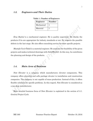 3
ME 300 Summer Practice Report October 19, 2016
1.3. Engineers and Their Duties
Table 1 : Number of Engineers
Engineer Number
Mechanical 1
Material 1
Eray Baykul is a mechanical engineer. He is quality supervisor. He checks the
products if its are appropriate for industy standards or not. He inspects the possible
defects in the last stage. He also offers consulting service for more specific projects.
Mustafa Cavit Özdal is a material engineer. He analyses the feasibility of the given
projects and makes technical drawings with SolidWorks®. In this way, he contributes
the planning and design of the products.
1.4. Main Area of Business
Note Elevator is a company which manufactures elevator components. This
company offers planning and sells package elevator to installation and construction
companies. The company is not capable of mass production. Instead of this, it offers
flexible solutions for specific problems. In this regard, Note Elevator is considered as
a jop shop manufacturer.
More detailed business focus of Note Elevator is explained in the section of 3.1.
General Project Cycle.
 