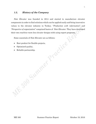 4
ME 300 Summer Practice Report October 19, 2016
1.5. History of the Company
Note Elevator was founded in 2014 and started to manufacture elevator
components in order to find solutions which can be applied easily and bring innovative
values to the elevator industry in Turkey. “Production with information” and
“Perspective of organization” comprised basics of Note Elevator. They have developed
their own machine-room-less elevator designs with using expert programs.
Some essentials of Note Elevator are as follows:
 Best product for flexible projects,
 Optimized quality,
 Reliable partnership.
 