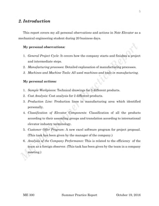 5
ME 300 Summer Practice Report October 19, 2016
2. Introduction
This report covers my all personal observations and actions in Note Elevator as a
mechanical engineering student during 20 business days.
My personal observations:
1. General Project Cycle: It covers how the company starts and finishes a project
and intermediate steps.
2. Manufacturing processes: Detailed explanation of manufacturing processes.
3. Machines and Machine Tools: All used machines and tools in manufacturing.
My personal actions:
1. Sample Workpieces: Technical drawings for 5 different products.
2. Cost Analysis: Cost analysis for 2 different products.
3. Production Line: Production lines in manufacturing area which identified
personally.
4. Classification of Elevator Components: Classification of all the products
according to their assemling groups and translation according to international
elevator industry terminology.
5. Customer Offer Program: A new excel software program for project proposal.
(This task has been given by the manager of the company.)
6. Analysis of the Company Performance: This is related to the efficiency of the
team as a foreign observer. (This task has been given by the team in a company
meeting.)
 
