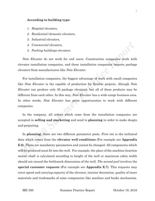 7
ME 300 Summer Practice Report October 19, 2016
According to building type:
1. Hospital elevators,
2. Residential/domestic elevators,
3. Industrial elevators,
4. Commercial elevators,
5. Parking buildings elevators.
Note Elevator do not work for end users. Construction companies work with
elevator installation companies, and these installation companies imports package
elevators from manufacturers like Note Elevator.
For installation companies, the biggest advantage of work with small companies
like Note Elevator is the capable of production for flexible projects. Altough Note
Elevator can produce only 50 package elevators, but all of these products may be
different from each other. In this way, Note Elevator has a wide-range business area.
In other words, Note Elevator has great opportunuties to work with different
companies.
In the company, all orders which come from the installation companies are
accepted in selling and marketing and send to planning in order to make desgin
and projecting.
In planning, there are two different parameter pools. First one is the technical
data which comes from the elevator well conditions (For example see Appendix
E.6). These are mandatory parameters and cannot be changed. All components which
will be produced must fit into the well. For example, the place of the machine (traction
motor) shaft is calculated according to height of the well or maximum cabin width
should not exceed the bottleneck dimensions of the well. The second pool involves the
special customer requests (For example see Appendix E.7). This requests may
cover speed and carrying capacity of the elevator, interior decoration, quality of inner
materials and trademarks of some components like machine and brake mechanism.
 