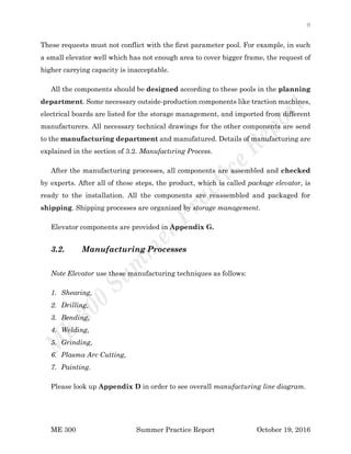 8
ME 300 Summer Practice Report October 19, 2016
These requests must not conflict with the first parameter pool. For example, in such
a small elevator well which has not enough area to cover bigger frame, the request of
higher carrying capacity is inacceptable.
All the components should be designed according to these pools in the planning
department. Some necessary outside-production components like traction machines,
electrical boards are listed for the storage management, and imported from different
manufacturers. All necessary technical drawings for the other components are send
to the manufacturing department and manufatured. Details of manufacturing are
explained in the section of 3.2. Manufactıring Process.
After the manufacturing processes, all components are assembled and checked
by experts. After all of these steps, the product, which is called package elevator, is
ready to the installation. All the components are reassembled and packaged for
shipping. Shipping processes are organized by storage management.
Elevator components are provided in Appendix G.
3.2. Manufacturing Processes
Note Elevator use these manufacturing techniques as follows:
1. Shearing,
2. Drilling,
3. Bending,
4. Welding,
5. Grinding,
6. Plasma Arc Cutting,
7. Painting.
Please look up Appendix D in order to see overall manufacturing line diagram.
 