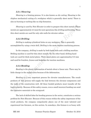 9
ME 300 Summer Practice Report October 19, 2016
3.2.1. Shearing
Shearing is a forming process. It is also known as die cutting. Shearing is the
chipless mechanical cutting of a workpiece which is generally sheet metal. There is
also no burning or melting like no chip formation.
Shearing is used by Note Elevator in order to prepare thin sheet metals (These
metals are approximately 2.5 mm) for next operations like drilling and bending. These
thin sheet metals are used for only side walls for elevator cabins.
3.2.2. Drilling
Drilling is making cylindrical holes on any workpiece. This is generally
accomplished by using a twist drill. Drilling is the most common machining process.
In the company, drilling is made by both hand tools and a drilling machine.
Drilling machine is used for thin sheet metals. On the other hand, drilling hand
tools are used for thick metal plates. Thick metal plates are approximatley 6-8 mm
and used for brackets, frames and bedplates for traction machines.
3.2.3. Bending
Bending is the plastic deformation of metals about a linear axis. There may be
little change in the surface area because of the deformation.
Bending is a very important process for elevator manufacturers. The result
products of this process will supply the link between the elevator components and
the walls of the construction well. All these bended products must transfer all the
loads correctly. Because of this safety reason, even a small incorrect bending can send
the expensive materials to the scrapyard.
The lack of skilled labor for bending process in the sector, constitutes a serious
problem for Note Elavator. Because of this reason within the safety importance of the
result products, the company compulsorily places one of the most talented and
experienced two foremen, on this section. In somedays, this forman is so bussy with
 