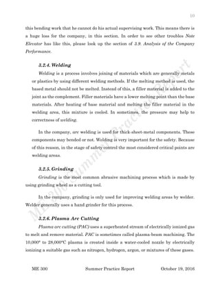 10
ME 300 Summer Practice Report October 19, 2016
this bending work that he cannot do his actual supervising work. This means there is
a huge loss for the company, in this section. In order to see other troubles Note
Elevator has like this, please look up the section of 3.9. Analysis of the Company
Performance.
3.2.4. Welding
Welding is a process involves joining of materials which are generally metals
or plastics by using different welding methods. If the melting method is used, the
based metal should not be melted. Instead of this, a filler material is added to the
joint as the complement. Filler materials have a lower melting point than the base
materials. After heating of base material and melting the filler material in the
welding area, this mixture is cooled. In sometimes, the pressure may help to
correctness of welding.
In the company, arc welding is used for thick-sheet-metal components. These
components may bended or not. Welding is very important for the safety. Because
of this reason, in the stage of safety control the most considered critical points are
welding areas.
3.2.5. Grinding
Grinding is the most common abrasive machining process which is made by
using grinding wheel as a cutting tool.
In the company, grinding is only used for improving welding areas by welder.
Welder generally uses a hand grinder for this process.
3.2.6. Plasma Arc Cutting
Plasma arc cutting (PAC) uses a superheated stream of electrically ionized gas
to melt and remove material. PAC is sometimes called plasma-beam machining. The
10,000° to 28,000°C plasma is created inside a water-cooled nozzle by electrically
ionizing a suitable gas such as nitrogen, hydrogen, argon, or mixtures of these gases.
 