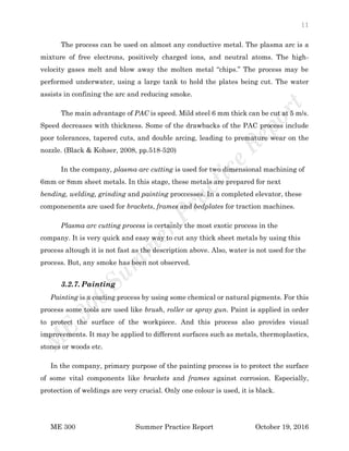 11
ME 300 Summer Practice Report October 19, 2016
The process can be used on almost any conductive metal. The plasma arc is a
mixture of free electrons, positively charged ions, and neutral atoms. The high-
velocity gases melt and blow away the molten metal “chips.” The process may be
performed underwater, using a large tank to hold the plates being cut. The water
assists in confining the arc and reducing smoke.
The main advantage of PAC is speed. Mild steel 6 mm thick can be cut at 5 m/s.
Speed decreases with thickness. Some of the drawbacks of the PAC process include
poor tolerances, tapered cuts, and double arcing, leading to premature wear on the
nozzle. (Black & Kohser, 2008, pp.518-520)
In the company, plasma arc cutting is used for two dimensional machining of
6mm or 8mm sheet metals. In this stage, these metals are prepared for next
bending, welding, grinding and painting proccesses. In a completed elevator, these
componenents are used for brackets, frames and bedplates for traction machines.
Plasma arc cutting process is certainly the most exotic process in the
company. It is very quick and easy way to cut any thick sheet metals by using this
process altough it is not fast as the description above. Also, water is not used for the
process. But, any smoke has been not observed.
3.2.7. Painting
Painting is a coating process by using some chemical or natural pigments. For this
process some tools are used like brush, roller or spray gun. Paint is applied in order
to protect the surface of the workpiece. And this process also provides visual
improvements. It may be applied to different surfaces such as metals, thermoplastics,
stones or woods etc.
In the company, primary purpose of the painting process is to protect the surface
of some vital components like brackets and frames against corrosion. Especially,
protection of weldings are very crucial. Only one colour is used, it is black.
 