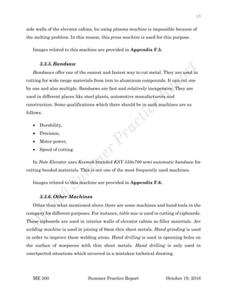 15
ME 300 Summer Practice Report October 19, 2016
side walls of the elevator cabins, bu using plasma machine is impossible because of
the melting problem. In this reason, this press machine is used for this purpose.
Images related to this machine are provided in Appendix F.5.
3.3.5. Bandsaw
Bandsaws offer one of the easiest and fastest way to cut metal. They are used in
cutting for wide range materials from iron to aluminum compounds. It can cut one
by one and also multiple. Bandsaws are fast and relatively inexpensive. They are
used in different places like steel plants, automotive manufacturers and
construction. Some qualifications which there should be in such machines are as
follows:
 Durability,
 Precision,
 Motor power,
 Speed of cutting.
In Note Elevator uses Kesmak branded KSY 550x700 semi automatic bandsaw for
cutting bended materials. This is not one of the most frequently used machines.
Images related to this machine are provided in Appendix F.6.
3.3.6. Other Machines
Other than what mentioned above there are some machines and hand tools in the
company for different purposes. For instance, table saw is used in cutting of cipboards.
These cipboards are used in interior walls of elevator cabins as filler materials. Arc
welding machine is used in joining of 6mm thin sheet metals. Hand grinding is used
in order to improve these welding areas. Hand drilling is used in openning holes on
the surface of worpieces with thin sheet metals. Hand drilling is only used in
unectpected situations which occurred in a mistaken technical drawing.
 