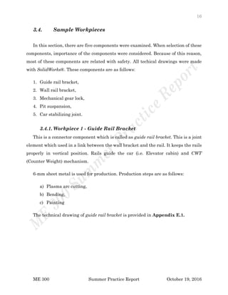 16
ME 300 Summer Practice Report October 19, 2016
3.4. Sample Workpieces
In this section, there are five components were examined. When selection of these
components, importance of the components were considered. Because of this reason,
most of these components are related with safety. All techical drawings were made
with SolidWorks®. These components are as follows:
1. Guide rail bracket,
2. Wall rail bracket,
3. Mechanical gear lock,
4. Pit suspansion,
5. Car stabilizing joint.
3.4.1. Workpiece 1 - Guide Rail Bracket
This is a connector component which is called as guide rail bracket. This is a joint
element which used in a link between the wall bracket and the rail. It keeps the rails
properly in vertical position. Rails guide the car (i.e. Elevator cabin) and CWT
(Counter Weight) mechanism.
6-mm sheet metal is used for production. Production steps are as follows:
a) Plasma arc cutting,
b) Bending,
c) Painting
The technical drawing of guide rail bracket is provided in Appendix E.1.
 