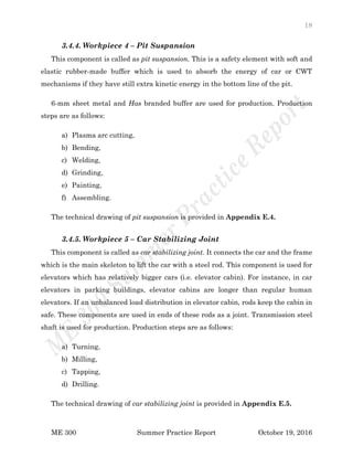 18
ME 300 Summer Practice Report October 19, 2016
3.4.4. Workpiece 4 – Pit Suspansion
This component is called as pit suspansion. This is a safety element with soft and
elastic rubber-made buffer which is used to absorb the energy of car or CWT
mechanisms if they have still extra kinetic energy in the bottom line of the pit.
6-mm sheet metal and Has branded buffer are used for production. Production
steps are as follows:
a) Plasma arc cutting,
b) Bending,
c) Welding,
d) Grinding,
e) Painting,
f) Assembling.
The technical drawing of pit suspansion is provided in Appendix E.4.
3.4.5. Workpiece 5 – Car Stabilizing Joint
This component is called as car stabilizing joint. It connects the car and the frame
which is the main skeleton to lift the car with a steel rod. This component is used for
elevators which has relatively bigger cars (i.e. elevator cabin). For instance, in car
elevators in parking buildings, elevator cabins are longer than regular human
elevators. If an unbalanced load distribution in elevator cabin, rods keep the cabin in
safe. These components are used in ends of these rods as a joint. Transmission steel
shaft is used for production. Production steps are as follows:
a) Turning,
b) Milling,
c) Tapping,
d) Drilling.
The technical drawing of car stabilizing joint is provided in Appendix E.5.
 