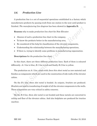 21
ME 300 Summer Practice Report October 19, 2016
3.6. Production Line
A production line is a set of sequential operations established in a factory which
manufactures products by passing work from one station to the next until product is
finished. The manufacturing line diagram has been showed in Appendix D.
Reasons why to make production line chart for Note Elevator:
 Absence of such a production line chart in the company,
 To know the products better in the manufacturing area,
 Be considered of the help for classification of the elevator components,
 Undestanding the relationship between the manufacturing operations,
 If there is, trying to identify some problems in manufacturing organization.
Descriptions for the production line chart:
In this chart, there are three diffirent production lines. Each of them is coloured
differently. A-1 line is blue, B-1 line is red and finally B-2 line is yellow.
The production on A-1 line, starts with 2mm thin sheet metal as raw material and
finishes as components which are used in the construction of side walls of the elevator
cabins.
On the B-1 line, 6mm shet metal is bended. As outputs, brackets are produced.
Brackets are used in transferring of weight of all the elevator components to the walls.
These components are very critical in safety concerns.
On the B-2 line, 6mm shet metal is not bended and these metals are converted to
ceiling and floor of the elevator cabins. And also bedplates are produced for traction
machine.
 