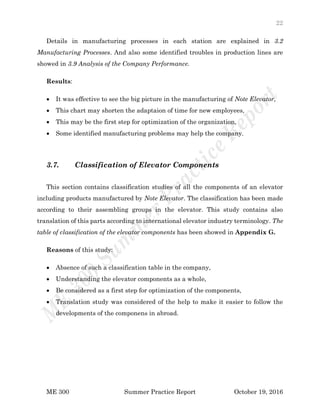 22
ME 300 Summer Practice Report October 19, 2016
Details in manufacturing processes in each station are explained in 3.2
Manufacturing Processes. And also some identified troubles in production lines are
showed in 3.9 Analysis of the Company Performance.
Results:
 It was effective to see the big picture in the manufacturing of Note Elevator,
 This chart may shorten the adaptaion of time for new employees,
 This may be the first step for optimization of the organization,
 Some identified manufacturing problems may help the company.
3.7. Classification of Elevator Components
This section contains classification studies of all the components of an elevator
including products manufactured by Note Elevator. The classification has been made
according to their assembling groups in the elevator. This study contains also
translation of this parts according to international elevator industry terminology. The
table of classification of the elevator components has been showed in Appendix G.
Reasons of this study:
 Absence of such a classification table in the company,
 Understanding the elevator components as a whole,
 Be considered as a first step for optimization of the components,
 Translation study was considered of the help to make it easier to follow the
developments of the componens in abroad.
 