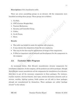23
ME 300 Summer Practice Report October 19, 2016
Descriptions of the classification table:
There are seven assembling groups in an elevator. All the components were
classified according these groups. These groups are as follows:
1. Car Rail,
2. CWT (Counter Weight) Rail,
3. Traction Mechanism,
4. Security and Controller Group,
5. Cables,
6. Car & Frame,
7. Doors.
Results:
 This table was helpful to make the customer offer program,
 It may shorten the adaptaiton of time for new employees,
 This may be the first step for optimization of design of the components,
 It filled an important void of research and development for the components in
the company.
3.8. Customer Offer Program
As mentioned before, Note Elevator manufactures elevator components for
installation companies. In the company, all the products are sold in packages. Altough
Note Elevator cannot manufacture all the components for installation of an elevator,
they have to put all the necessary components in these packages. For instance,
traction machine, electrical boards, steel ropes, interior decoration elements such as
mirrors, marbles, lighting systems, brake systems are all sold in these packages
altough not manufactured by themselves. These packages are called “package
elevator” in the industy.
 