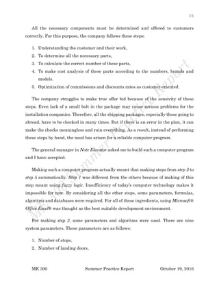 24
ME 300 Summer Practice Report October 19, 2016
All the necessary components must be determined and offered to customers
correctly. For this purpose, the company follows these steps:
1. Understanding the customer and their work,
2. To determine all the necessary parts,
3. To calculate the correct number of these parts,
4. To make cost analysis of these parts according to the numbers, brands and
models.
5. Optimization of commissions and discounts rates as customer-oriented.
The company struggles to make true offer bid because of the sensivity of these
steps. Even lack of a small bolt in the package may cause serious problems for the
installation companies. Therefore, all the shipping packages, especially those going to
abroad, have to be checked in many times. But if there is an error in the plan, it can
make the checks meaningless and ruin everything. As a result, instead of performing
these steps by hand, the need has arisen for a reliable computer program.
The general manager in Note Elevator asked me to build such a computer program
and I have accepted.
Making such a computer program actually meant that making steps from step 2 to
step 5 automatically. Step 1 was different from the others because of making of this
step meant using fuzzy logic. Insufficiency of today’s computer technology makes it
impossible for now. By considering all the other steps, some parameters, formulas,
algoritms and databases were required. For all of these ingredients, using Microsoft®
Office Excel® was thought as the best suitable development environment.
For making step 2, some parameters and algoritms were used. There are nine
system parameters. These parameters are as follows:
1. Number of stops,
2. Number of landing doors,
 