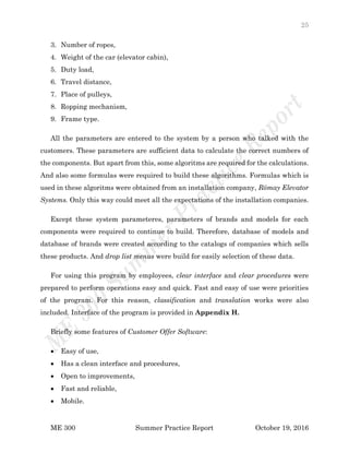 25
ME 300 Summer Practice Report October 19, 2016
3. Number of ropes,
4. Weight of the car (elevator cabin),
5. Duty load,
6. Travel distance,
7. Place of pulleys,
8. Ropping mechanism,
9. Frame type.
All the parameters are entered to the system by a person who talked with the
customers. These parameters are sufficient data to calculate the correct numbers of
the components. But apart from this, some algoritms are required for the calculations.
And also some formulas were required to build these algorithms. Formulas which is
used in these algoritms were obtained from an installation company, Römay Elevator
Systems. Only this way could meet all the expectations of the installation companies.
Except these system parameteres, parameters of brands and models for each
components were required to continue to build. Therefore, database of models and
database of brands were created according to the catalogs of companies which sells
these products. And drop list menus were build for easily selection of these data.
For using this program by employees, clear interface and clear procedures were
prepared to perform operations easy and quick. Fast and easy of use were priorities
of the program. For this reason, classification and translation works were also
included. Interface of the program is provided in Appendix H.
Briefly some features of Customer Offer Software:
 Easy of use,
 Has a clean interface and procedures,
 Open to improvements,
 Fast and reliable,
 Mobile.
 